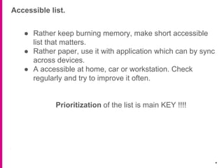 Accessible list.
.
● Rather keep burning memory, make short accessible
list that matters.
● Rather paper, use it with application which can by sync
across devices.
● A accessible at home, car or workstation. Check
regularly and try to improve it often.
Prioritization of the list is main KEY !!!!
 