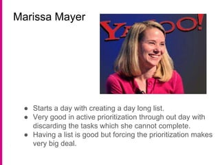 Marissa Mayer
● Starts a day with creating a day long list.
● Very good in active prioritization through out day with
discarding the tasks which she cannot complete.
● Having a list is good but forcing the prioritization makes
very big deal.
 