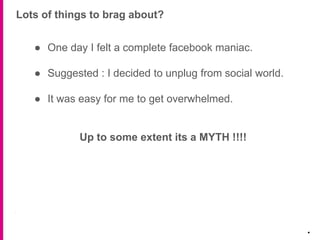● One day I felt a complete facebook maniac.
● Suggested : I decided to unplug from social world.
● It was easy for me to get overwhelmed.
Up to some extent its a MYTH !!!!
Lots of things to brag about?
.
 