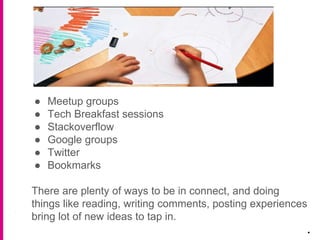 ● Meetup groups
● Tech Breakfast sessions
● Stackoverflow
● Google groups
● Twitter
● Bookmarks
There are plenty of ways to be in connect, and doing
things like reading, writing comments, posting experiences
bring lot of new ideas to tap in.
.
 