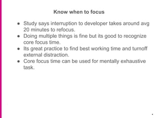 Know when to focus
.
● Study says interruption to developer takes around avg
20 minutes to refocus.
● Doing multiple things is fine but its good to recognize
core focus time.
● Its great practice to find best working time and turnoff
external distraction.
● Core focus time can be used for mentally exhaustive
task.
 