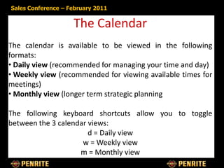 Sales Conference – February 2011


                    The Calendar
The calendar is available to be viewed in the following
formats:
• Daily view (recommended for managing your time and day)
• Weekly view (recommended for viewing available times for
meetings)
• Monthly view (longer term strategic planning

The following keyboard shortcuts allow you to toggle
between the 3 calendar views:
                       d = Daily view
                     w = Weekly view
                    m = Monthly view
 