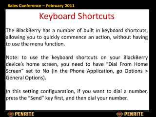 Sales Conference – February 2011


              Keyboard Shortcuts
The BlackBerry has a number of built in keyboard shortcuts,
allowing you to quickly commence an action, without having
to use the menu function.

Note: to use the keyboard shortcuts on your BlackBerry
device’s home screen, you need to have “Dial From Home
Screen” set to No (in the Phone Application, go Options >
General Options).

In this setting configuaration, if you want to dial a number,
press the “Send” key first, and then dial your number.
 