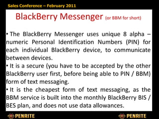 Sales Conference – February 2011


   BlackBerry Messenger (or BBM for short)
• The BlackBerry Messenger uses unique 8 alpha –
numeric Personal Identification Numbers (PIN) for
each individual BlackBerry device, to communicate
between devices.
• It is a secure (you have to be accepted by the other
BlackBerry user first, before being able to PIN / BBM)
form of text messaging.
• It is the cheapest form of text messaging, as the
BBM service is built into the monthly BlackBerry BIS /
BES plan, and does not use data allowances.
 