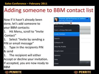 Sales Conference – February 2011


Adding someone to BBM contact list
Now if it hasn’t already been
done, let’s add someone to
your BBM contacts:
1. Hit Menu, scroll to “Invite
 Contact”
1. Select “Invite by sending a
PIN or email message”
1. Type in the recipients PIN
& send
1. The recipient will either
Accept or decline your invitation.
If accepted, you are now ready to
BBM
 