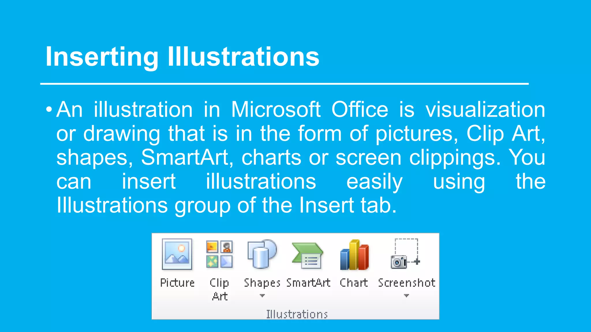 Inserting Illustrations
•An illustration in Microsoft Office is visualization
or drawing that is in the form of pictures, Clip Art,
shapes, SmartArt, charts or screen clippings. You
can insert illustrations easily using the
Illustrations group of the Insert tab.
 