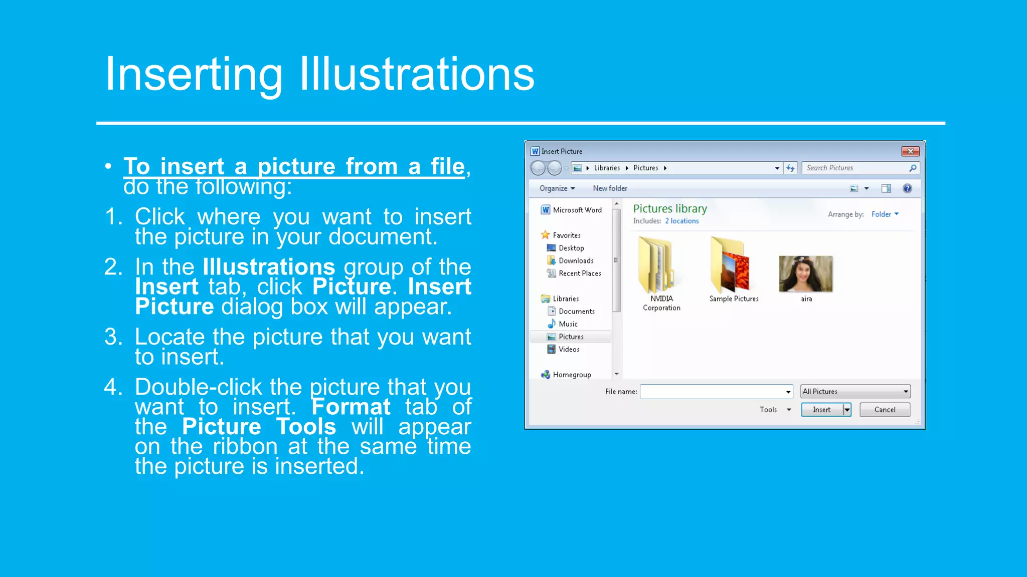 Inserting Illustrations
• To insert a picture from a file,
do the following:
1. Click where you want to insert
the picture in your document.
2. In the Illustrations group of the
Insert tab, click Picture. Insert
Picture dialog box will appear.
3. Locate the picture that you want
to insert.
4. Double-click the picture that you
want to insert. Format tab of
the Picture Tools will appear
on the ribbon at the same time
the picture is inserted.
 