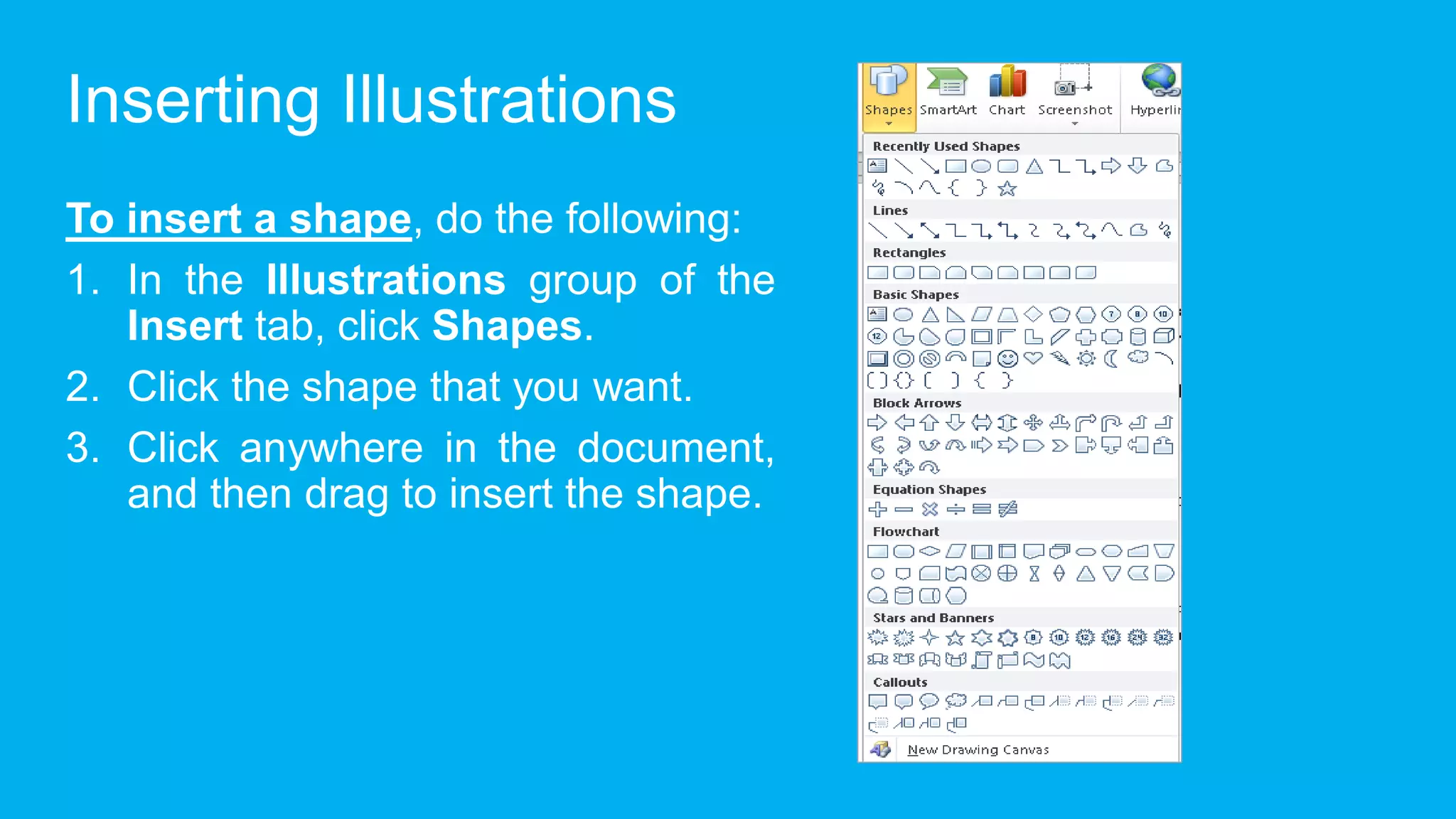 Inserting Illustrations
To insert a shape, do the following:
1. In the Illustrations group of the
Insert tab, click Shapes.
2. Click the shape that you want.
3. Click anywhere in the document,
and then drag to insert the shape.
 