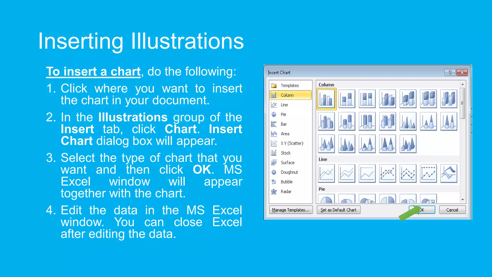 Inserting Illustrations
To insert a chart, do the following:
1. Click where you want to insert
the chart in your document.
2. In the Illustrations group of the
Insert tab, click Chart. Insert
Chart dialog box will appear.
3. Select the type of chart that you
want and then click OK. MS
Excel window will appear
together with the chart.
4. Edit the data in the MS Excel
window. You can close Excel
after editing the data.
 