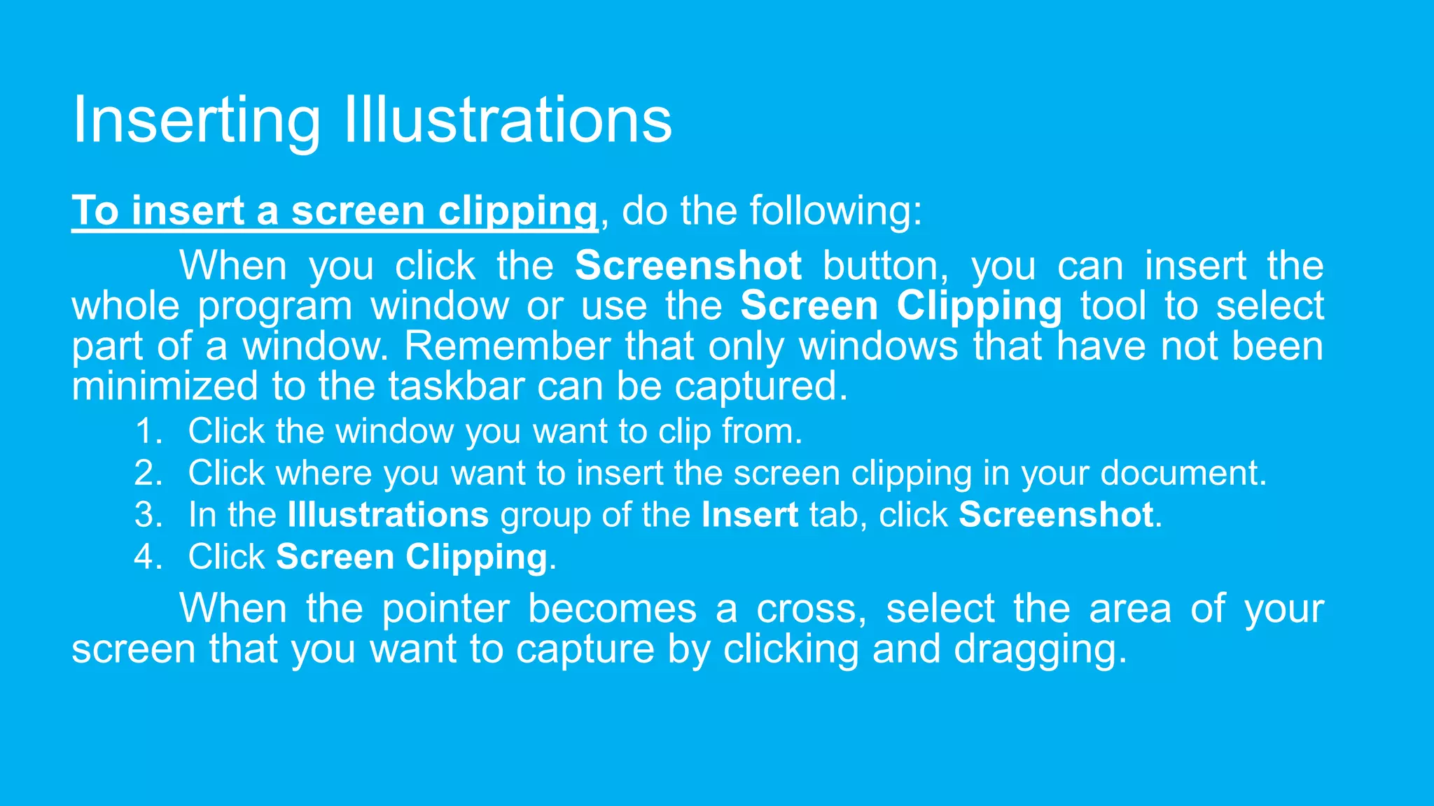 Inserting Illustrations
To insert a screen clipping, do the following:
When you click the Screenshot button, you can insert the
whole program window or use the Screen Clipping tool to select
part of a window. Remember that only windows that have not been
minimized to the taskbar can be captured.
1. Click the window you want to clip from.
2. Click where you want to insert the screen clipping in your document.
3. In the Illustrations group of the Insert tab, click Screenshot.
4. Click Screen Clipping.
When the pointer becomes a cross, select the area of your
screen that you want to capture by clicking and dragging.
 