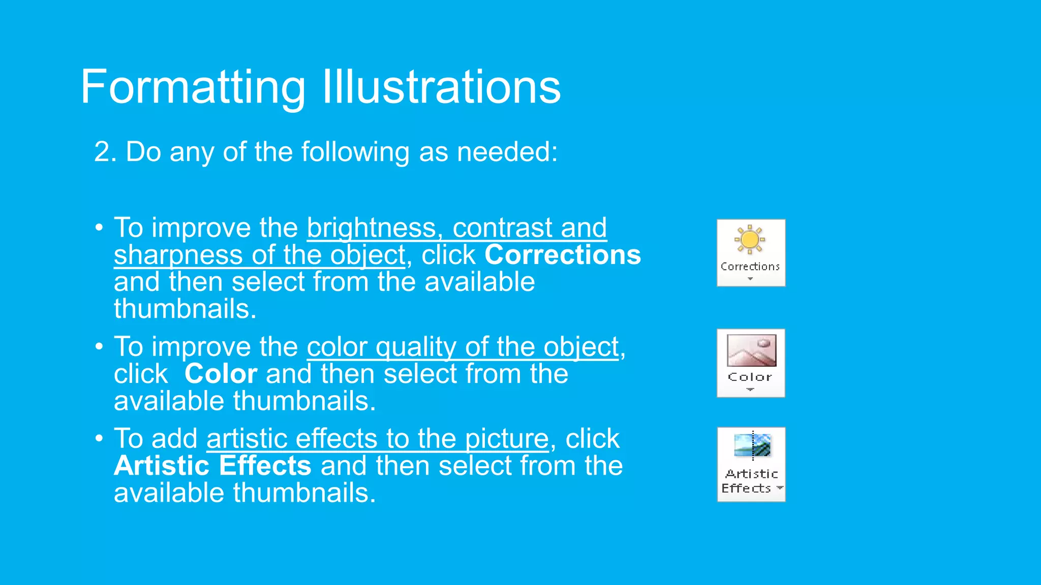 Formatting Illustrations
2. Do any of the following as needed:
• To improve the brightness, contrast and
sharpness of the object, click Corrections
and then select from the available
thumbnails.
• To improve the color quality of the object,
click Color and then select from the
available thumbnails.
• To add artistic effects to the picture, click
Artistic Effects and then select from the
available thumbnails.
 