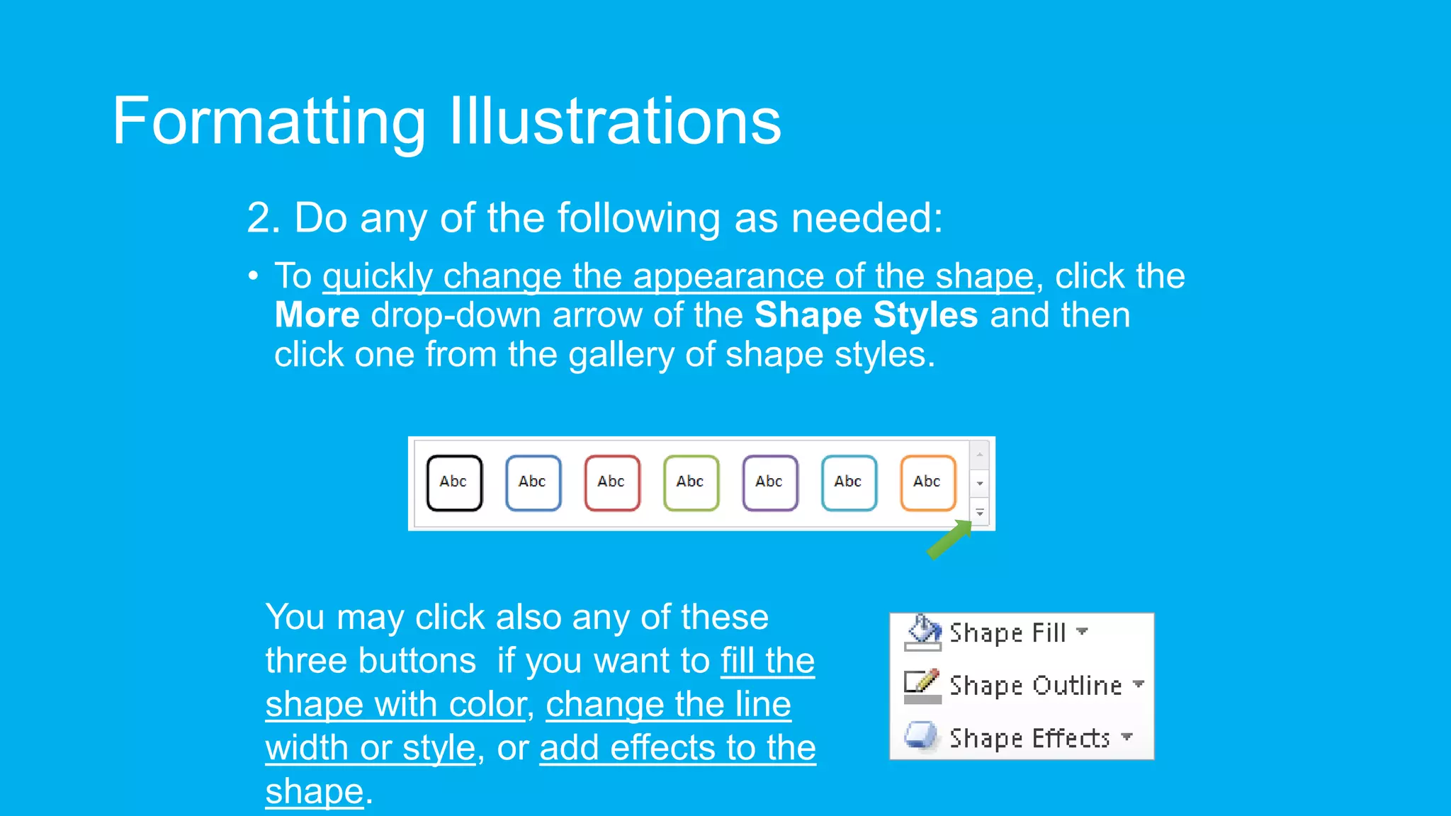 Formatting Illustrations
2. Do any of the following as needed:
• To quickly change the appearance of the shape, click the
More drop-down arrow of the Shape Styles and then
click one from the gallery of shape styles.
You may click also any of these
three buttons if you want to fill the
shape with color, change the line
width or style, or add effects to the
shape.
 