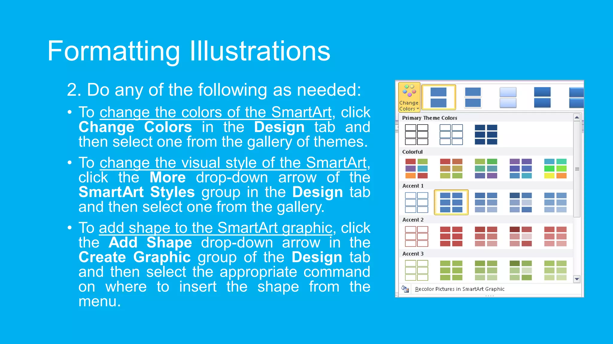 Formatting Illustrations
2. Do any of the following as needed:
• To change the colors of the SmartArt, click
Change Colors in the Design tab and
then select one from the gallery of themes.
• To change the visual style of the SmartArt,
click the More drop-down arrow of the
SmartArt Styles group in the Design tab
and then select one from the gallery.
• To add shape to the SmartArt graphic, click
the Add Shape drop-down arrow in the
Create Graphic group of the Design tab
and then select the appropriate command
on where to insert the shape from the
menu.
 