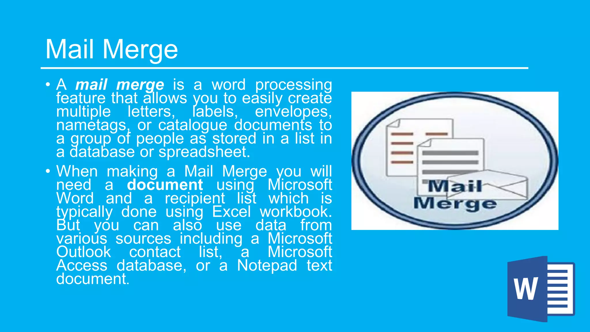 Mail Merge
• A mail merge is a word processing
feature that allows you to easily create
multiple letters, labels, envelopes,
nametags, or catalogue documents to
a group of people as stored in a list in
a database or spreadsheet.
• When making a Mail Merge you will
need a document using Microsoft
Word and a recipient list which is
typically done using Excel workbook.
But you can also use data from
various sources including a Microsoft
Outlook contact list, a Microsoft
Access database, or a Notepad text
document.
 