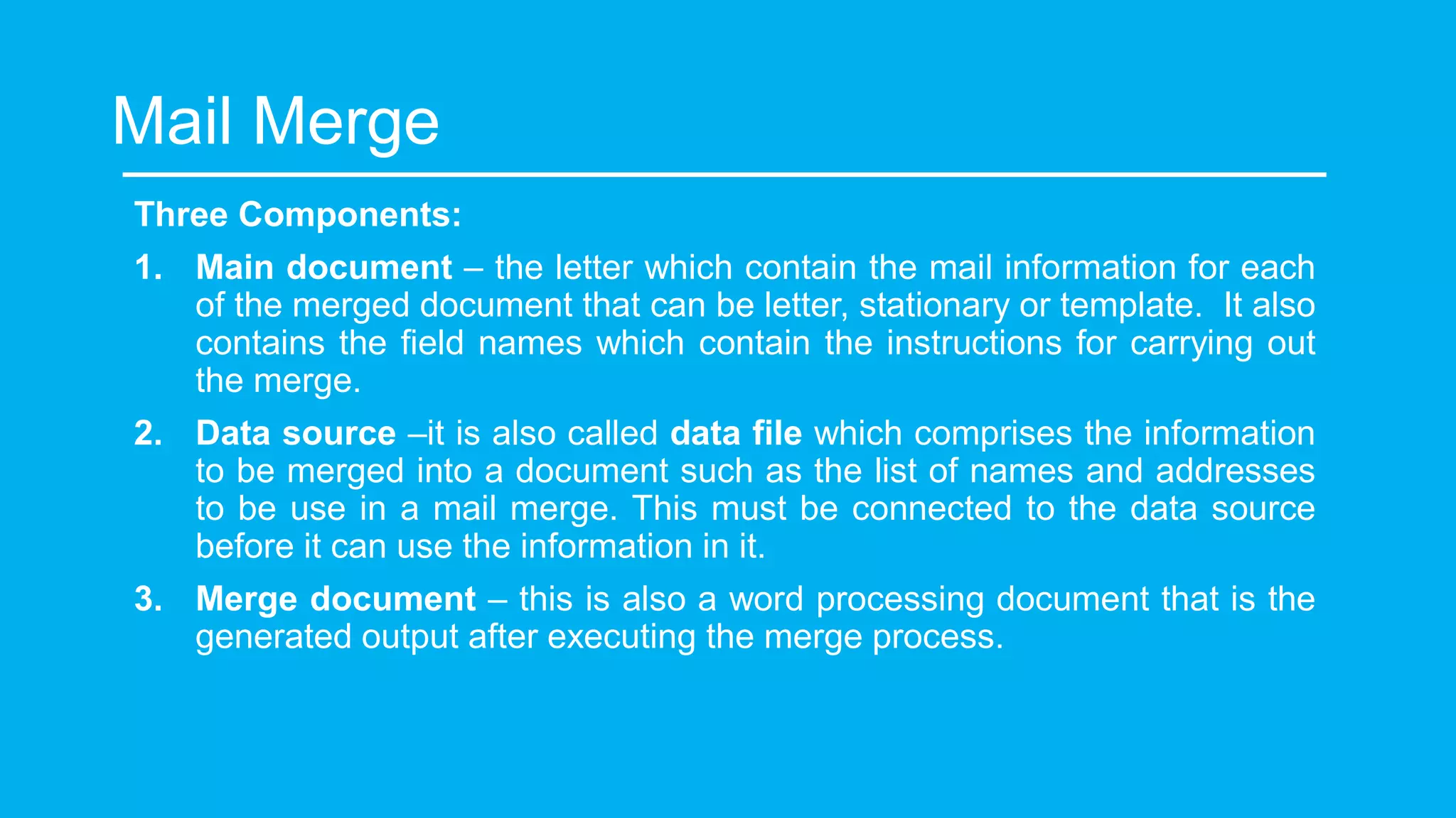 Mail Merge
Three Components:
1. Main document – the letter which contain the mail information for each
of the merged document that can be letter, stationary or template. It also
contains the field names which contain the instructions for carrying out
the merge.
2. Data source –it is also called data file which comprises the information
to be merged into a document such as the list of names and addresses
to be use in a mail merge. This must be connected to the data source
before it can use the information in it.
3. Merge document – this is also a word processing document that is the
generated output after executing the merge process.
 