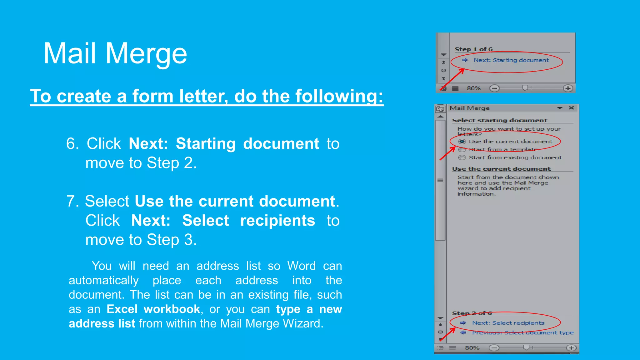 Mail Merge
To create a form letter, do the following:
6. Click Next: Starting document to
move to Step 2.
7. Select Use the current document.
Click Next: Select recipients to
move to Step 3.
You will need an address list so Word can
automatically place each address into the
document. The list can be in an existing file, such
as an Excel workbook, or you can type a new
address list from within the Mail Merge Wizard.
 