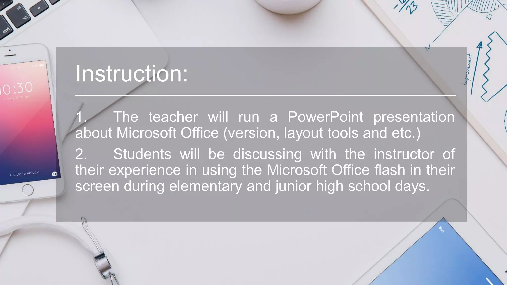 Instruction:
1. The teacher will run a PowerPoint presentation
about Microsoft Office (version, layout tools and etc.)
2. Students will be discussing with the instructor of
their experience in using the Microsoft Office flash in their
screen during elementary and junior high school days.
 