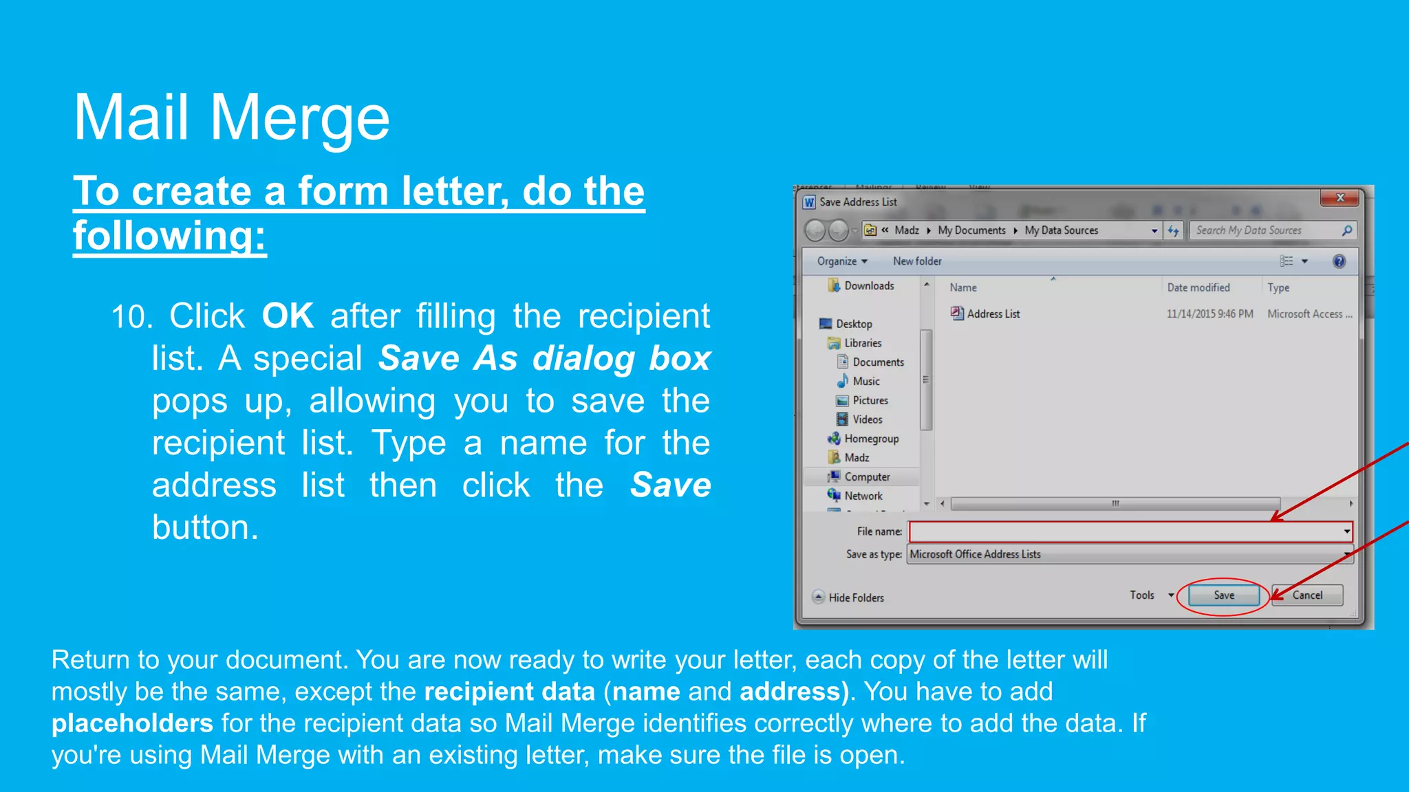 Mail Merge
To create a form letter, do the
following:
10. Click OK after filling the recipient
list. A special Save As dialog box
pops up, allowing you to save the
recipient list. Type a name for the
address list then click the Save
button.
Return to your document. You are now ready to write your letter, each copy of the letter will
mostly be the same, except the recipient data (name and address). You have to add
placeholders for the recipient data so Mail Merge identifies correctly where to add the data. If
you're using Mail Merge with an existing letter, make sure the file is open.
 