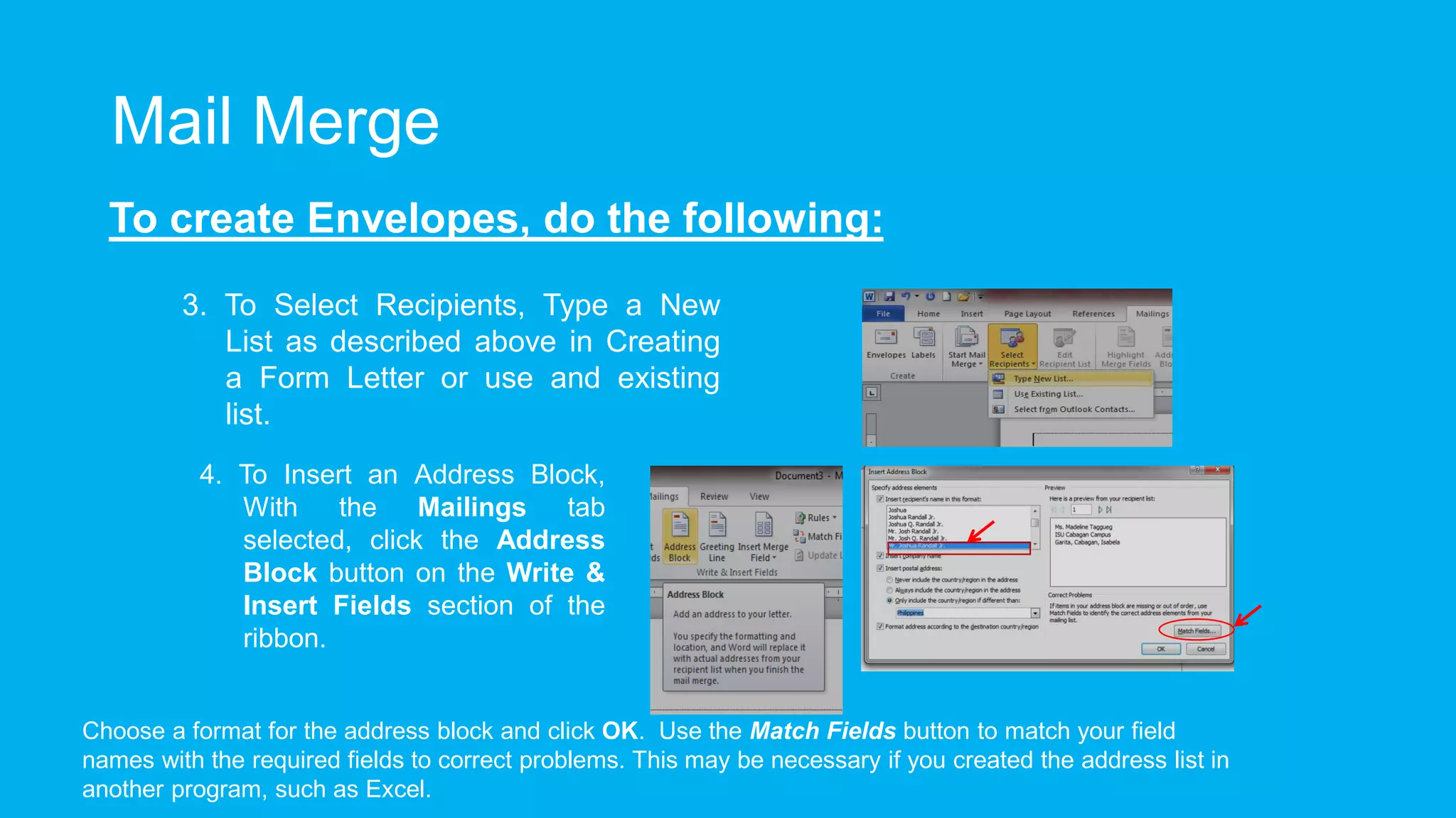 Mail Merge
To create Envelopes, do the following:
3. To Select Recipients, Type a New
List as described above in Creating
a Form Letter or use and existing
list.
4. To Insert an Address Block,
With the Mailings tab
selected, click the Address
Block button on the Write &
Insert Fields section of the
ribbon.
Choose a format for the address block and click OK. Use the Match Fields button to match your field
names with the required fields to correct problems. This may be necessary if you created the address list in
another program, such as Excel.
 