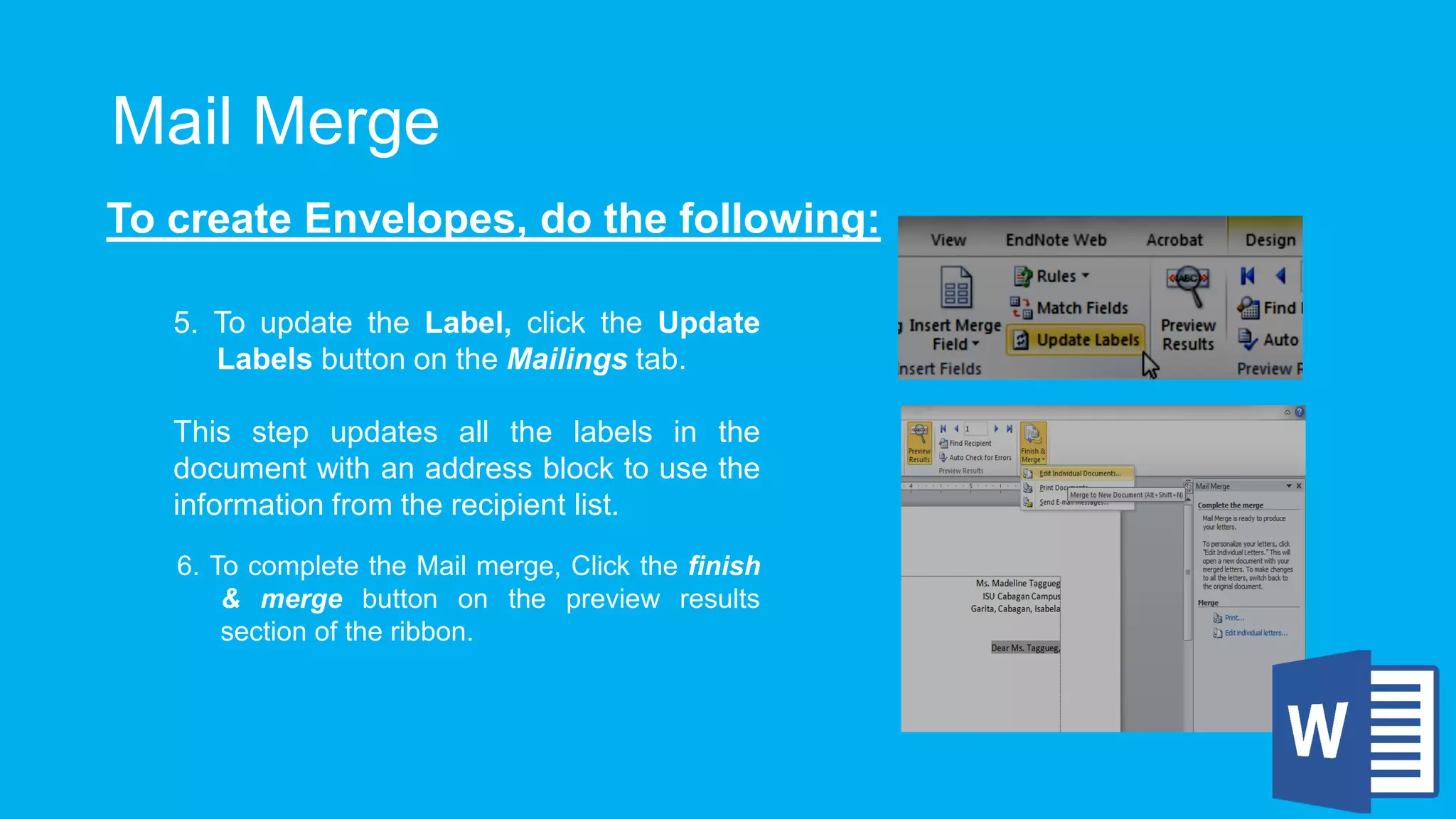 Mail Merge
To create Envelopes, do the following:
5. To update the Label, click the Update
Labels button on the Mailings tab.
This step updates all the labels in the
document with an address block to use the
information from the recipient list.
6. To complete the Mail merge, Click the finish
& merge button on the preview results
section of the ribbon.
 