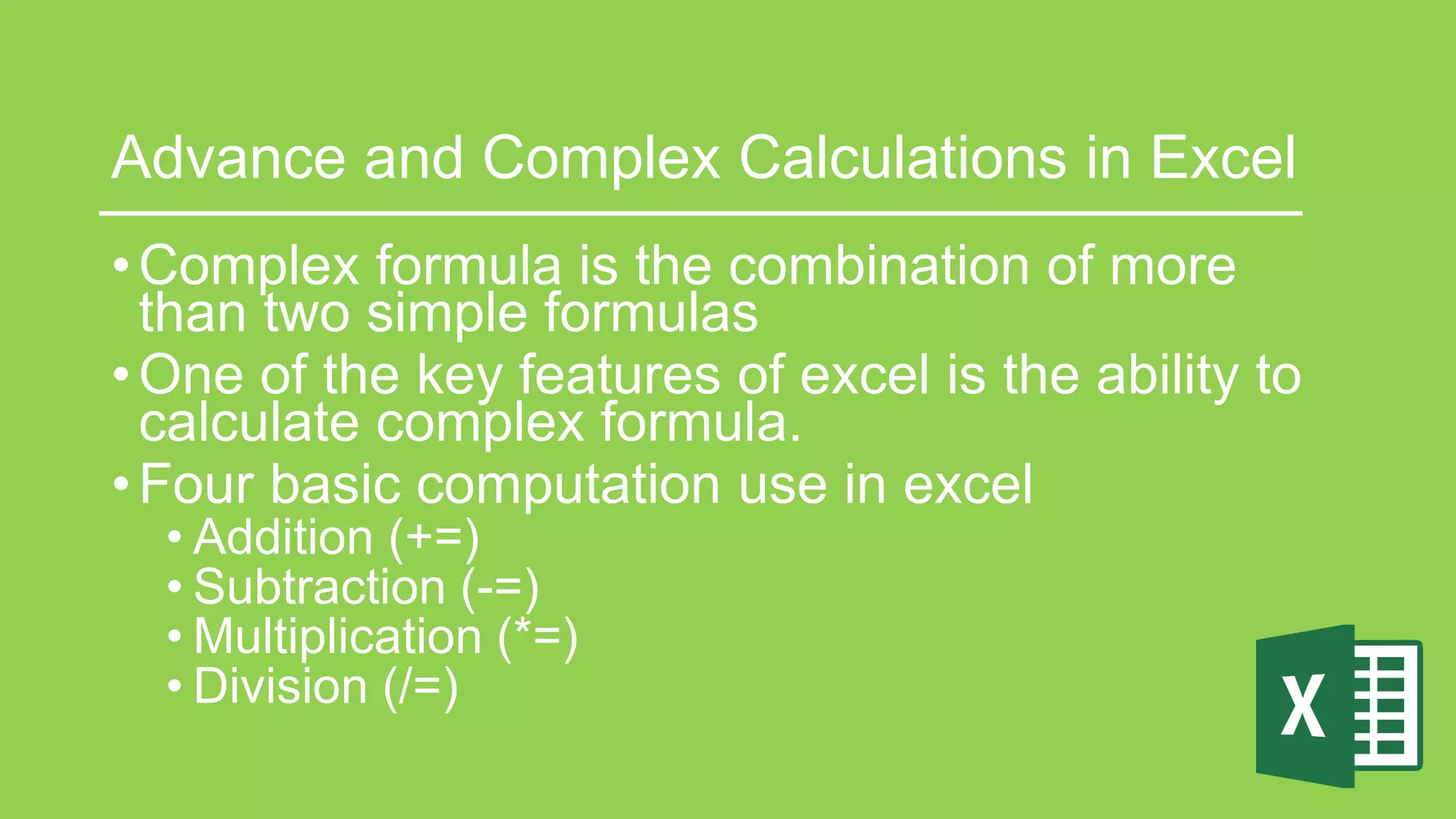 Advance and Complex Calculations in Excel
•Complex formula is the combination of more
than two simple formulas
•One of the key features of excel is the ability to
calculate complex formula.
•Four basic computation use in excel
• Addition (+=)
• Subtraction (-=)
• Multiplication (*=)
• Division (/=)
 