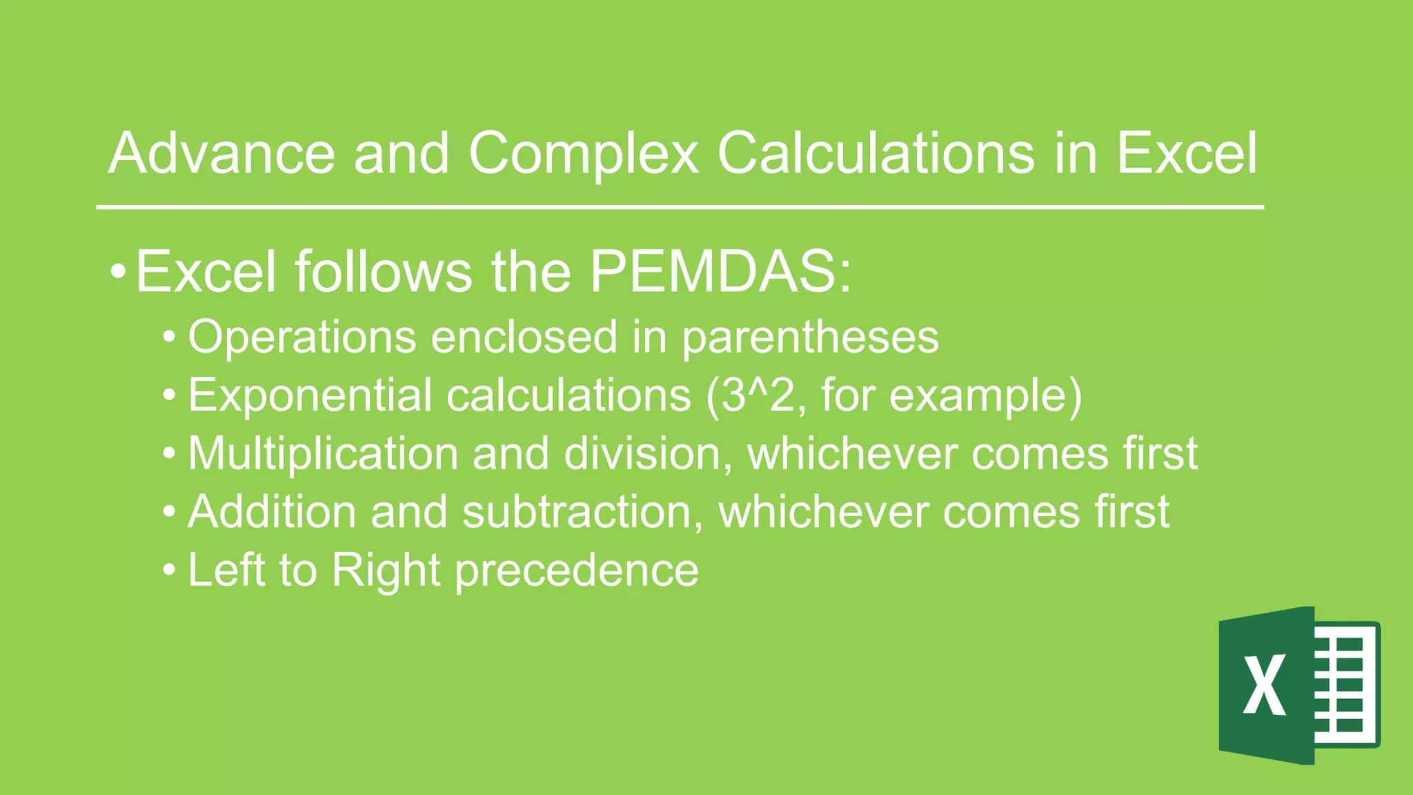 Advance and Complex Calculations in Excel
•Excel follows the PEMDAS:
• Operations enclosed in parentheses
• Exponential calculations (3^2, for example)
• Multiplication and division, whichever comes first
• Addition and subtraction, whichever comes first
• Left to Right precedence
 