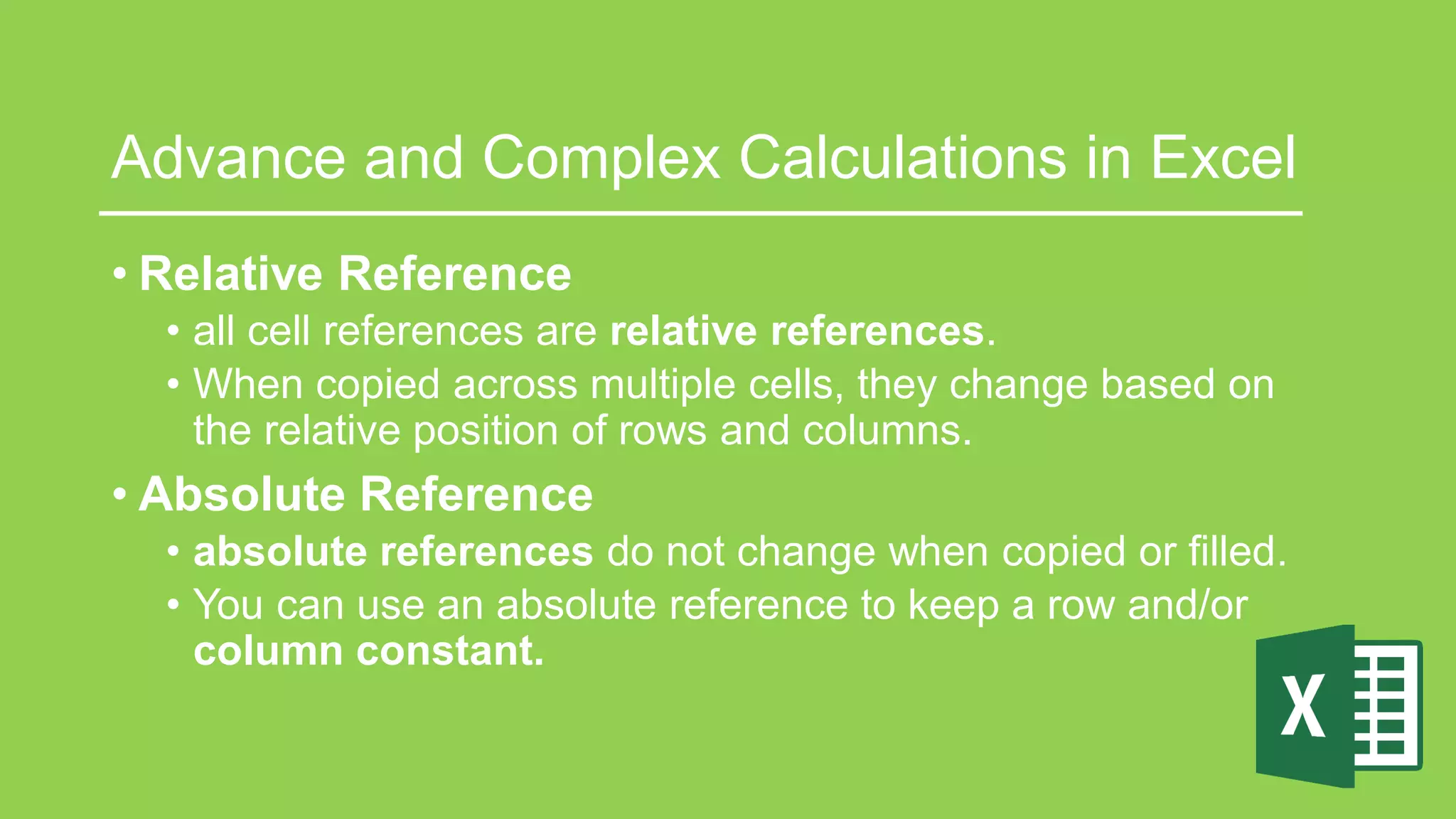 Advance and Complex Calculations in Excel
• Relative Reference
• all cell references are relative references.
• When copied across multiple cells, they change based on
the relative position of rows and columns.
• Absolute Reference
• absolute references do not change when copied or filled.
• You can use an absolute reference to keep a row and/or
column constant.
 