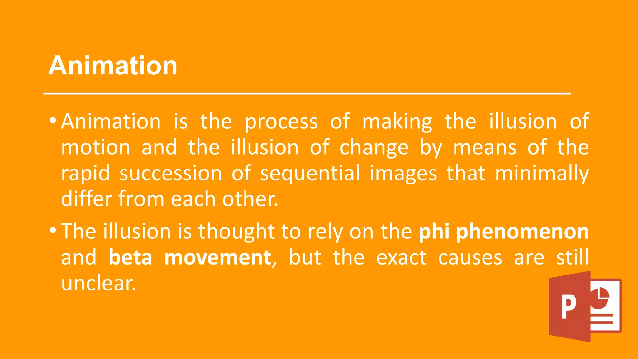 Animation
•Animation is the process of making the illusion of
motion and the illusion of change by means of the
rapid succession of sequential images that minimally
differ from each other.
•The illusion is thought to rely on the phi phenomenon
and beta movement, but the exact causes are still
unclear.
 