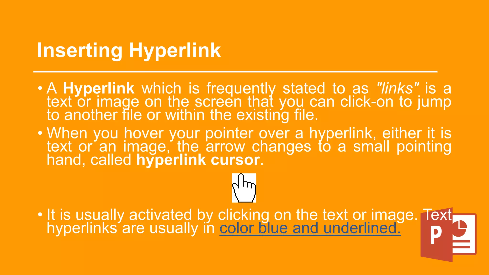 Inserting Hyperlink
• A Hyperlink which is frequently stated to as "links" is a
text or image on the screen that you can click-on to jump
to another file or within the existing file.
• When you hover your pointer over a hyperlink, either it is
text or an image, the arrow changes to a small pointing
hand, called hyperlink cursor.
• It is usually activated by clicking on the text or image. Text
hyperlinks are usually in color blue and underlined.
 