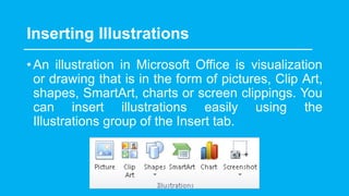 Inserting Illustrations
•An illustration in Microsoft Office is visualization
or drawing that is in the form of pictures, Clip Art,
shapes, SmartArt, charts or screen clippings. You
can insert illustrations easily using the
Illustrations group of the Insert tab.
 