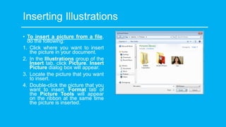 Inserting Illustrations
• To insert a picture from a file,
do the following:
1. Click where you want to insert
the picture in your document.
2. In the Illustrations group of the
Insert tab, click Picture. Insert
Picture dialog box will appear.
3. Locate the picture that you want
to insert.
4. Double-click the picture that you
want to insert. Format tab of
the Picture Tools will appear
on the ribbon at the same time
the picture is inserted.
 