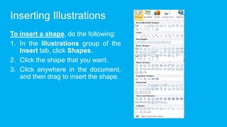 Inserting Illustrations
To insert a shape, do the following:
1. In the Illustrations group of the
Insert tab, click Shapes.
2. Click the shape that you want.
3. Click anywhere in the document,
and then drag to insert the shape.
 