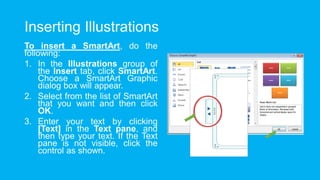 Inserting Illustrations
To insert a SmartArt, do the
following:
1. In the Illustrations group of
the Insert tab, click SmartArt.
Choose a SmartArt Graphic
dialog box will appear.
2. Select from the list of SmartArt
that you want and then click
OK.
3. Enter your text by clicking
[Text] in the Text pane, and
then type your text. If the Text
pane is not visible, click the
control as shown.
 