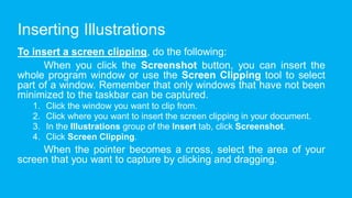 Inserting Illustrations
To insert a screen clipping, do the following:
When you click the Screenshot button, you can insert the
whole program window or use the Screen Clipping tool to select
part of a window. Remember that only windows that have not been
minimized to the taskbar can be captured.
1. Click the window you want to clip from.
2. Click where you want to insert the screen clipping in your document.
3. In the Illustrations group of the Insert tab, click Screenshot.
4. Click Screen Clipping.
When the pointer becomes a cross, select the area of your
screen that you want to capture by clicking and dragging.
 