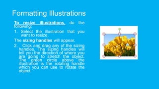 Formatting Illustrations
To resize illustrations, do the
following:
1. Select the illustration that you
want to resize.
The sizing handles will appear.
2. Click and drag any of the sizing
handles. The sizing handles will
tell you the direction of where you
are going to stretch the object.
The green circle above the
illustration is the rotating handle
which you can use to rotate the
object.
 