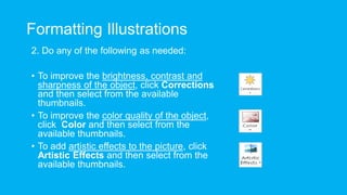 Formatting Illustrations
2. Do any of the following as needed:
• To improve the brightness, contrast and
sharpness of the object, click Corrections
and then select from the available
thumbnails.
• To improve the color quality of the object,
click Color and then select from the
available thumbnails.
• To add artistic effects to the picture, click
Artistic Effects and then select from the
available thumbnails.
 
