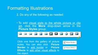 Formatting Illustrations
2. Do any of the following as needed:
• To add visual style to the whole picture or clip
art, click the More drop-down arrow in the
Picture Styles group;
Click one from the gallery of picture
styles. You can also click Picture
Border to add border or Picture
Effects to add other visual effects to
the object.
 