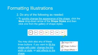 Formatting Illustrations
2. Do any of the following as needed:
• To quickly change the appearance of the shape, click the
More drop-down arrow of the Shape Styles and then
click one from the gallery of shape styles.
You may click also any of these
three buttons if you want to fill the
shape with color, change the line
width or style, or add effects to the
shape.
 