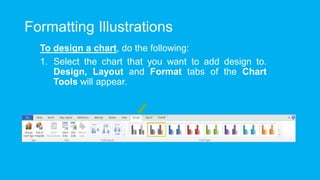 Formatting Illustrations
To design a chart, do the following:
1. Select the chart that you want to add design to.
Design, Layout and Format tabs of the Chart
Tools will appear.
 