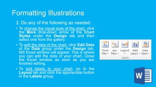 Formatting Illustrations
2. Do any of the following as needed:
• To change the visual style of the chart, click
the More drop-down arrow of the Chart
Styles under the Design tab and then
select one from the gallery.
• To edit the data of the chart, click Edit Data
of the Data group under the Design tab.
MS Excel window will appear. This is where
you can edit the data of your chart. Close
the Excel window as soon as you are
finished editing.
• To add labels to your chart, go to the
Layout tab and click the appropriate button
in the Labels group.
 