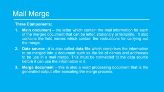 Mail Merge
Three Components:
1. Main document – the letter which contain the mail information for each
of the merged document that can be letter, stationary or template. It also
contains the field names which contain the instructions for carrying out
the merge.
2. Data source –it is also called data file which comprises the information
to be merged into a document such as the list of names and addresses
to be use in a mail merge. This must be connected to the data source
before it can use the information in it.
3. Merge document – this is also a word processing document that is the
generated output after executing the merge process.
 