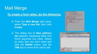 Mail Merge
To create a form letter, do the following:
8. From the Mail Merge task pane,
select Type a new list, then click
Create.
9. The dialog box of New address
list appears, displaying fields that
Word assumes you need. Select
an entry that you don't need and
click the Delete button. Use the
TAB key to move from cell to cell.
 