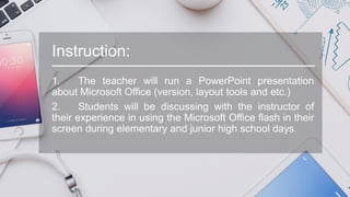 Instruction:
1. The teacher will run a PowerPoint presentation
about Microsoft Office (version, layout tools and etc.)
2. Students will be discussing with the instructor of
their experience in using the Microsoft Office flash in their
screen during elementary and junior high school days.
 