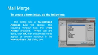 Mail Merge
To create a form letter, do the following:
The dialog box of Customized
Address List will appear. The
resulting window lists the Field
Names provided. When you are
done, click OK then customized fields
appear as column headings in the
New Address List dialog box.
 