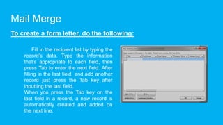 Mail Merge
To create a form letter, do the following:
Fill in the recipient list by typing the
record’s data. Type the information
that’s appropriate to each field, then
press Tab to enter the next field. After
filling in the last field, and add another
record just press the Tab key after
inputting the last field.
When you press the Tab key on the
last field in a record, a new record is
automatically created and added on
the next line.
 