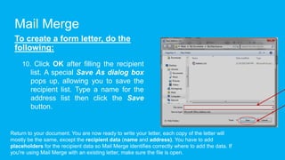 Mail Merge
To create a form letter, do the
following:
10. Click OK after filling the recipient
list. A special Save As dialog box
pops up, allowing you to save the
recipient list. Type a name for the
address list then click the Save
button.
Return to your document. You are now ready to write your letter, each copy of the letter will
mostly be the same, except the recipient data (name and address). You have to add
placeholders for the recipient data so Mail Merge identifies correctly where to add the data. If
you're using Mail Merge with an existing letter, make sure the file is open.
 