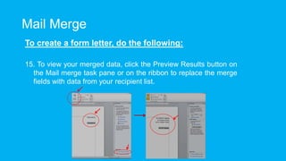 Mail Merge
To create a form letter, do the following:
15. To view your merged data, click the Preview Results button on
the Mail merge task pane or on the ribbon to replace the merge
fields with data from your recipient list.
 