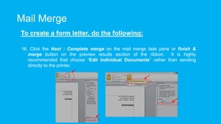 Mail Merge
To create a form letter, do the following:
16. Click the Next : Complete merge on the mail merge task pane or finish &
merge button on the preview results section of the ribbon. It is highly
recommended that choose “Edit Individual Documents” rather than sending
directly to the printer.
 