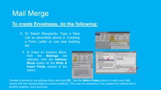 Mail Merge
To create Envelopes, do the following:
3. To Select Recipients, Type a New
List as described above in Creating
a Form Letter or use and existing
list.
4. To Insert an Address Block,
With the Mailings tab
selected, click the Address
Block button on the Write &
Insert Fields section of the
ribbon.
Choose a format for the address block and click OK. Use the Match Fields button to match your field
names with the required fields to correct problems. This may be necessary if you created the address list in
another program, such as Excel.
 