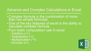 Advance and Complex Calculations in Excel
•Complex formula is the combination of more
than two simple formulas
•One of the key features of excel is the ability to
calculate complex formula.
•Four basic computation use in excel
• Addition (+=)
• Subtraction (-=)
• Multiplication (*=)
• Division (/=)
 